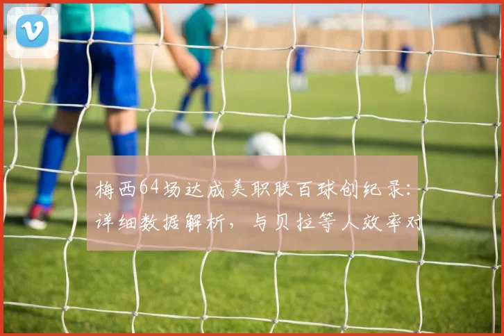 梅西64场达成美职联百球创纪录：详细数据解析，与贝拉等人效率对比，以及对其历史地位的深度影响