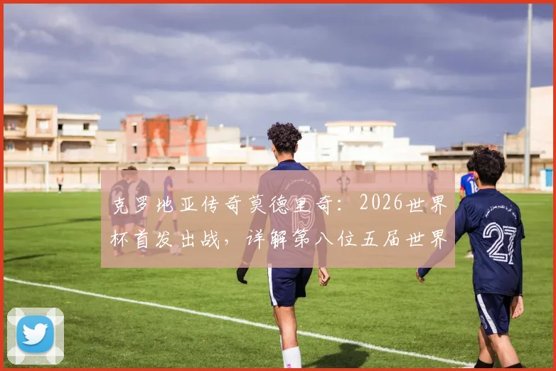克罗地亚传奇莫德里奇：2026世界杯首发出战，详解第八位五届世界杯球员的非凡生涯与数据全纪录