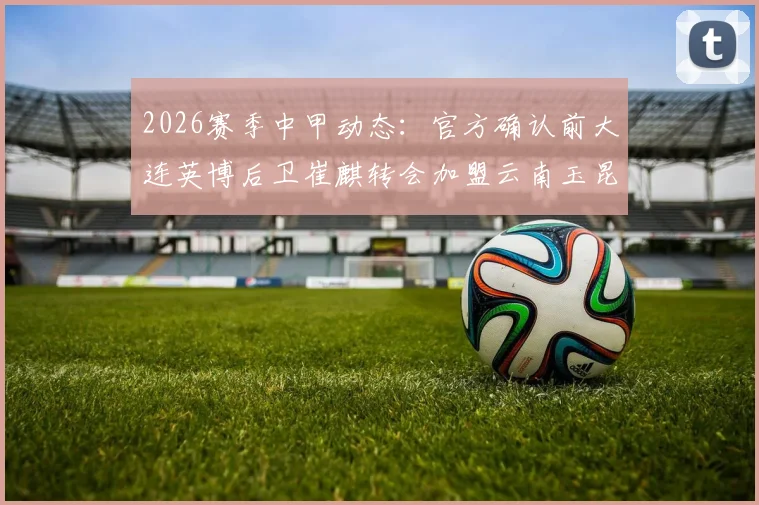 2026赛季中甲动态:官方确认前大连英博后卫崔麒转会加盟云南玉昆,对球队后防影响几何?