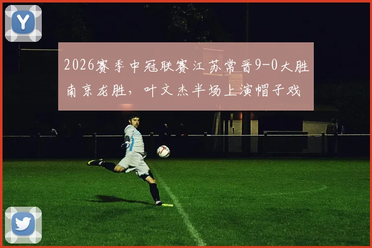 2026赛季中冠联赛江苏常晋9-0大胜南京龙胜，叶文杰半场上演帽子戏法，附比赛视频集锦与球员数据分析