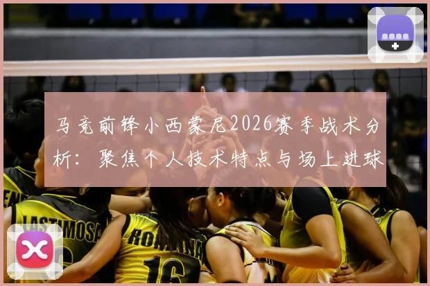 马竞前锋小西蒙尼2026赛季战术分析:聚焦个人技术特点与场上进球表现,解析其核心武器与成长角色