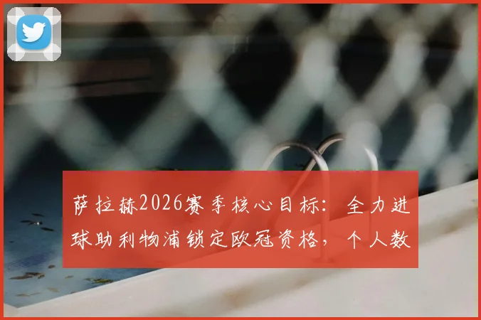 萨拉赫2026赛季核心目标：全力进球助利物浦锁定欧冠资格，个人数据与球队前景全面分析