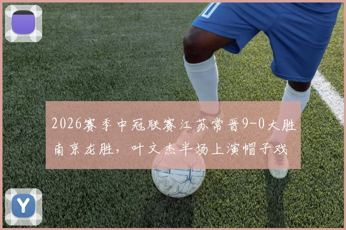 2026赛季中冠联赛江苏常晋9-0大胜南京龙胜，叶文杰半场上演帽子戏法，附比赛视频集锦与球员数据分析