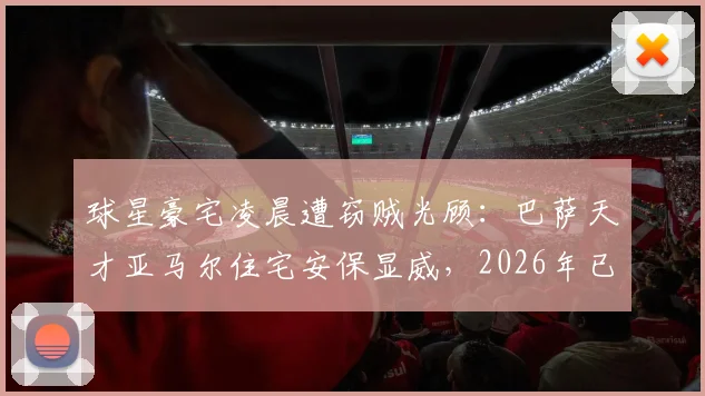球星豪宅凌晨遭窃贼光顾：巴萨天才亚马尔住宅安保显威，2026年已发生多起类似事件