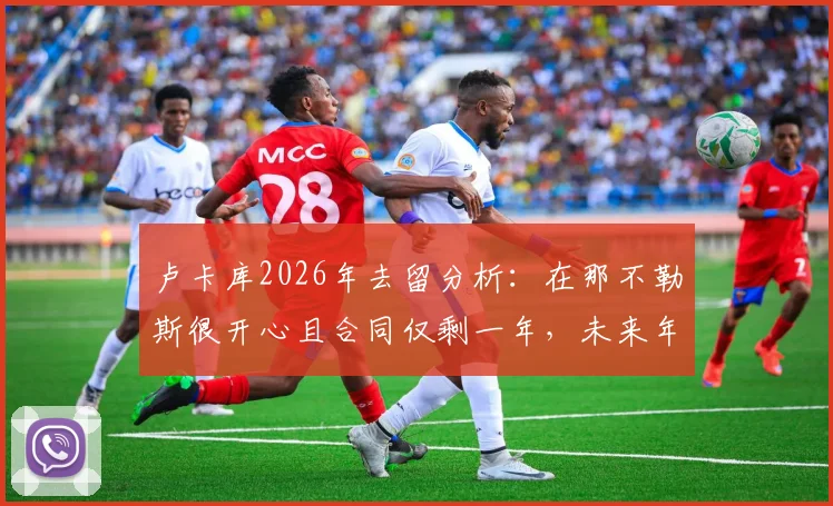 卢卡库2026年去留分析:在那不勒斯很开心且合同仅剩一年,未来年薪与转会传闻解读
