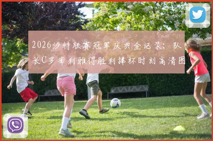 2026沙特联赛冠军庆典全记录：队长C罗率利雅得胜利捧杯时刻高清图集与夺冠历程回顾