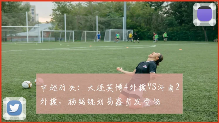 中超对决：大连英博4外援VS河南2外援，杨铭锐刘易鑫首发登场