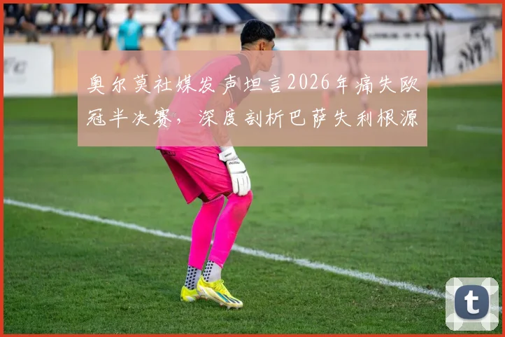 奥尔莫社媒发声坦言2026年痛失欧冠半决赛,深度剖析巴萨失利根源与未来之路