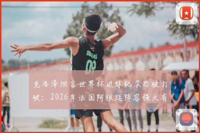 克洛泽坦言世界杯进球纪录恐被打破：2026年法国阿根廷阵容强大有望走远，姆巴佩等新星冲击纪录